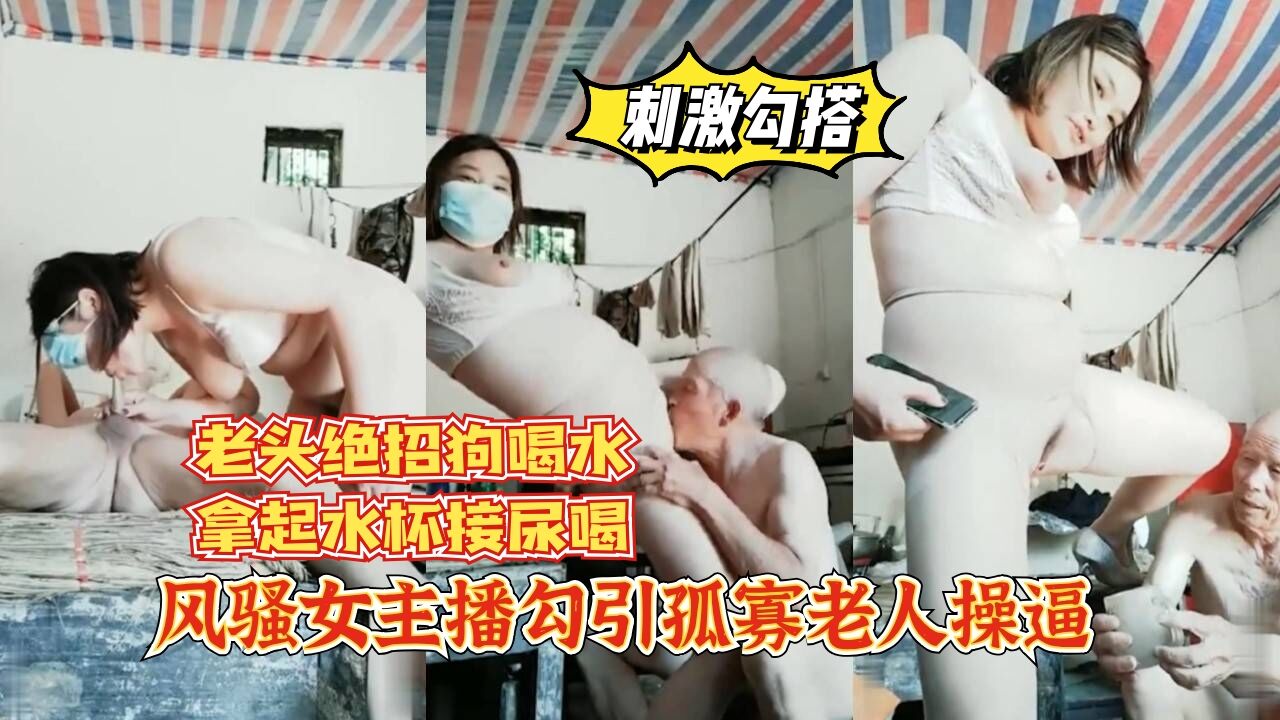 【刺激勾搭】风骚女主播勾引孤寡老人操逼，老头操完口渴接尿喝。